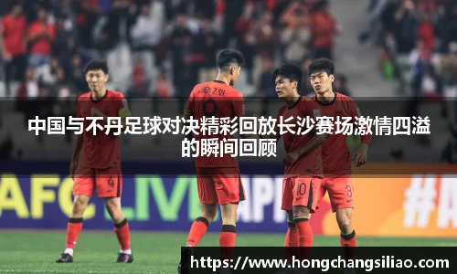 中国与不丹足球对决精彩回放长沙赛场激情四溢的瞬间回顾